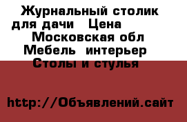 Журнальный столик для дачи › Цена ­ 3 000 - Московская обл. Мебель, интерьер » Столы и стулья   